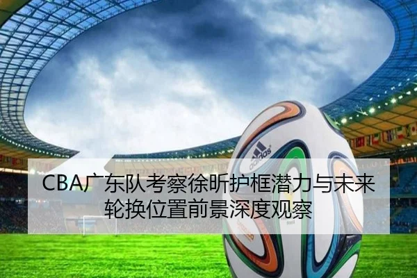 CBA广东队考察徐昕护框潜力与未来轮换位置前景深度观察