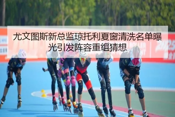 尤文图斯新总监琼托利夏窗清洗名单曝光引发阵容重组猜想